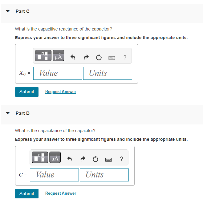 Part C
What is the capacitive reactance of the capacitor?
Express your answer to three significant figures and include the appropriate units.
Xc= Value
Submit
Part D
μA
C =
Request Answer
μÀ
Value
What is the capacitance of the capacitor?
Express your answer to three significant figures and include the appropriate units.
Units
Submit Request Answer
www
Units
?
?