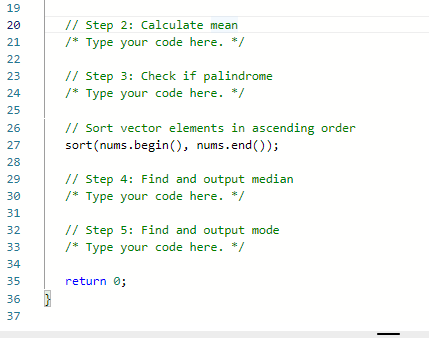 19
20
21
22
23
24
25
26
27
28
29
30
31
32
33
34
35
36
37
// Step 2: Calculate mean
/* Type your code here. */
// Step 3: Check if palindrome
/* Type your code here. */
// Sort vector elements in ascending order
sort (nums.begin(), nums.end());
// Step 4: Find and output median
/* Type your code here. */
// Step 5: Find and output mode
/* Type your code here. */
return 0;