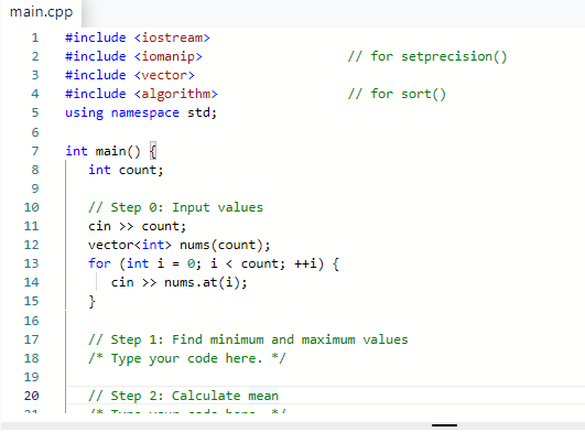 main.cpp
1 #include <iostream>
2 #include <iomanip>
3 #include <vector>
#include <algorithm>
using namespace std;
456
7 int main()
8
9
10
11
12
13
14
15
16
17
18
19
20
int count;
// Step 0: Input values
cin >> count;
vector<int> nums (count);
for (int i = 0; i < count; ++i) {
cin >> nums.at(i);
}
// for setprecision()
// for sort()
// Step 1: Find minimum and maximum values
/* Type your code here. */
// Step 2: Calculate mean
T..=-
--- ---