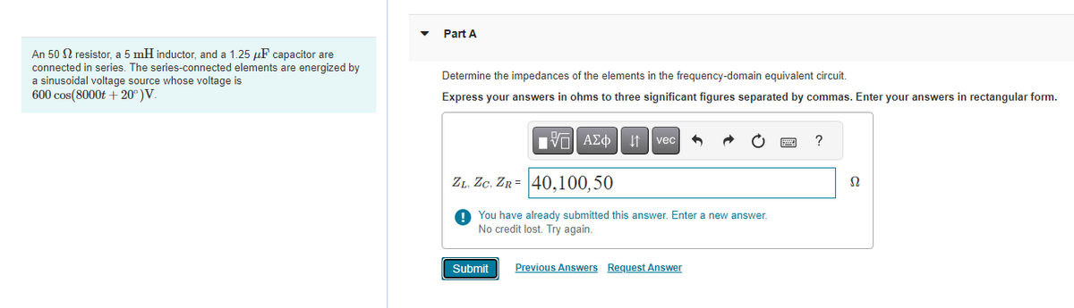 ### Educational Resource: Frequency-Domain Analysis of Series RLC Circuit

#### Electric Circuit Definition
An electric circuit consisting of:
- A 50 Ω resistor (R)
- A 5 mH inductor (L)
- A 1.25 μF capacitor (C)

These components are connected in series and are energized by a sinusoidal voltage source. The voltage of the source is given by the function:

\[ V(t) = 600 \cos(8000t + 20^\circ) \, V \]

#### Problem Statement: Impedance Calculation
**Objective:** Determine the impedances of the elements in the frequency-domain equivalent circuit.

**Instructions:** 
1. Express your answers in ohms (Ω) to three significant figures separated by commas.
2. Enter your answers in rectangular form.

#### Frequency-Domain Analysis
The impedance of each component in a series RLC circuit can be calculated as follows:

- **Resistor (R):** The impedance is purely real.
  \[ Z_R = R = 50 \, \Omega \]

- **Inductor (L):** The impedance is purely imaginary and given by \( Z_L = j\omega L \), where \( \omega = 8000 \, \text{rad/s} \).
  - Inductive reactance:
    \[ X_L = \omega L = 8000 \times 5 \times 10^{-3} = 40 \, \Omega \]
  - Impedance of the inductor:
    \[ Z_L = j40 \, \Omega \]

- **Capacitor (C):** The impedance is purely imaginary and given by \( Z_C = \frac{1}{j\omega C} \).
  - Capacitive reactance:
    \[ X_C = \frac{1}{\omega C} = \frac{1}{8000 \times 1.25 \times 10^{-6}} = 100 \, \Omega \]
  - Impedance of the capacitor:
    \[ Z_C = -j100 \, \Omega \]

#### Given Answer Format:
\[ Z_L, Z_C, Z_R = 40, -100, 50 \]

#### Submission 
Students are asked to submit their answers in the input box provided. Once entered, students should click the "Submit" button.

**Note:** There is an option to review previous answers or request an