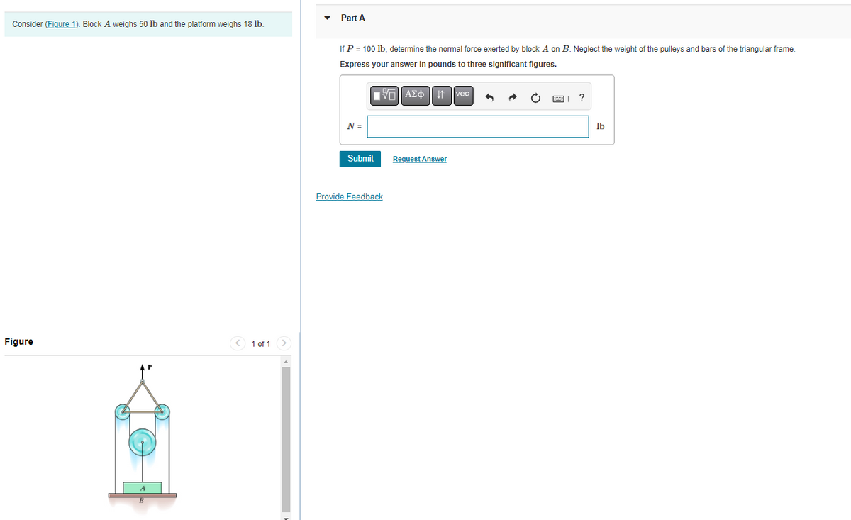 Consider (Figure 1). Block A weighs 50 lb and the platform weighs 18 lb.
Figure
< 1 of 1
Part A
If P = 100 lb, determine the normal force exerted by block A on B. Neglect the weight of the pulleys and bars of the triangular frame.
Express your answer in pounds to three significant figures.
VAΣ 1 vec
N =
Submit
Provide Feedback
Request Answer
?
lb