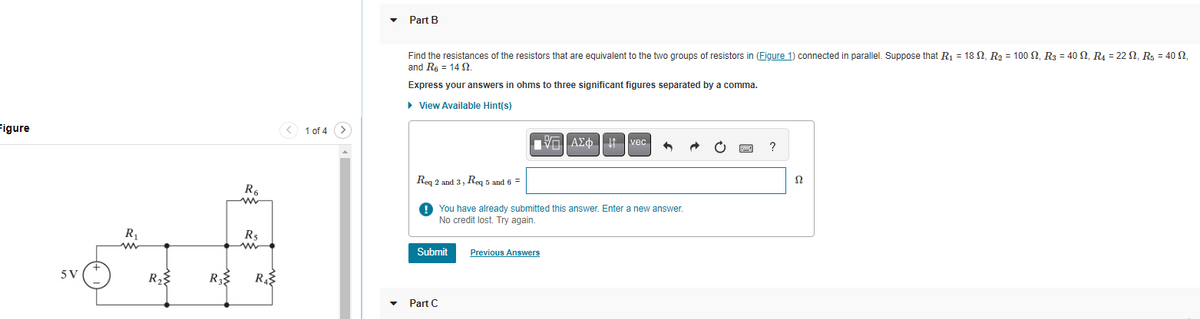 Figure
5 V
+
R₁
www
R₂
R₂
R6
R$
R₁
< 1 of 4
Part B
Find the resistances of the resistors that are equivalent to the two groups of resistors in (Figure 1) connected in parallel. Suppose that R₁ = 18 , R₂ = 100 , R3 = 40 ₁ R₁ = 22, R₁ = 40 2,
and R₁ = 14 2.
Express your answers in ohms to three significant figures separated by a comma.
► View Available Hint(s)
Submit
15. ΑΣΦ | 11 Ivec
Req 2 and 3, Req 5 and 6 =
You have already submitted this answer. Enter a new answer.
No credit lost. Try again.
Part C
4
Previous Answers
P
?
Ω