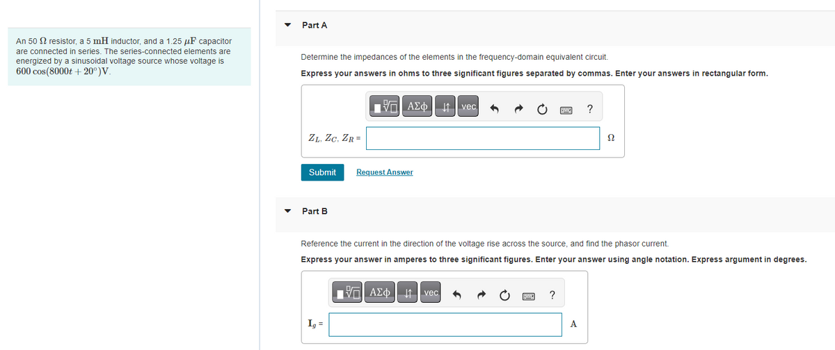An 50 resistor, a 5 mH inductor, and a 1.25 μF capacitor
are connected in series. The series-connected elements are
energized by a sinusoidal voltage source whose voltage is
600 cos(8000t+ 20°)V.
Part A
Determine the impedances of the elements in the frequency-domain equivalent circuit.
Express your answers in ohms to three significant figures separated by commas. Enter your answers in rectangular form.
ZL, ZC, ZR=
Submit
Part B
ΠΫΠΙ ΑΣΦ
Ig=
Request Answer
ΑΣΦ | 11
Ivec
Reference the current in the direction of the voltage rise across the source, and find the phasor current.
Express answer in amperes to three significant figures. Enter your answer using angle notation. Express argument in degrees.
vec
?
?
A
Ω