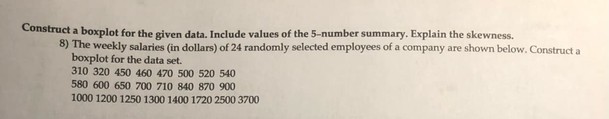 Construct a boxplot for the given data. Include values of the 5-number summary. Explain the skewness.
8) The weekly salaries (in dollars) of 24 randomly selected employees of a company are shown below. Construct a
boxplot for the data set.
310 320 450 460 470 500 520 540
580 600 650 700 710 840 870 900
1000 1200 1250 1300 1400 1720 2500 3700