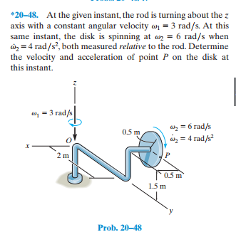 *20-48. At the given instant, the rod is turning about the z
axis with a constant angular velocity w = 3 rad/s. At this
same instant, the disk is spinning at wz = 6 rad/s when
à = 4 rad/s?, both measured relative to the rod. Determine
the velocity and acceleration of point P on the disk at
this instant.
w, = 3 rad/s
, = 6 rad/s
= 4 rad/s
0.5 m
,
2 m
0.5 m
1.5 m
Prob. 20-48
