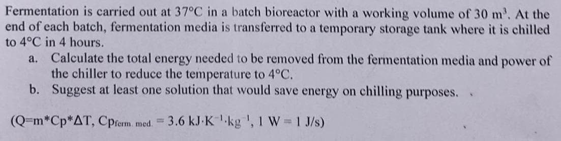 Fermentation is carried out at 37°C in a batch bioreactor with a working volume of 30 m. At the
end of each batch, fermentation media is transferred to a temporary storage tank where it is chilled
to 4°C in 4 hours.
Calculate the total energy needed to be removed from the fermentation media and power of
the chiller to reduce the temperature to 4°C.
b. Suggest at least one solution that would save energy on chilling purposes.
a.
(Q=m*Cp*AT, Cprerm. med.
3.6 kJ-K-kg ', 1 W 1 J/s)
