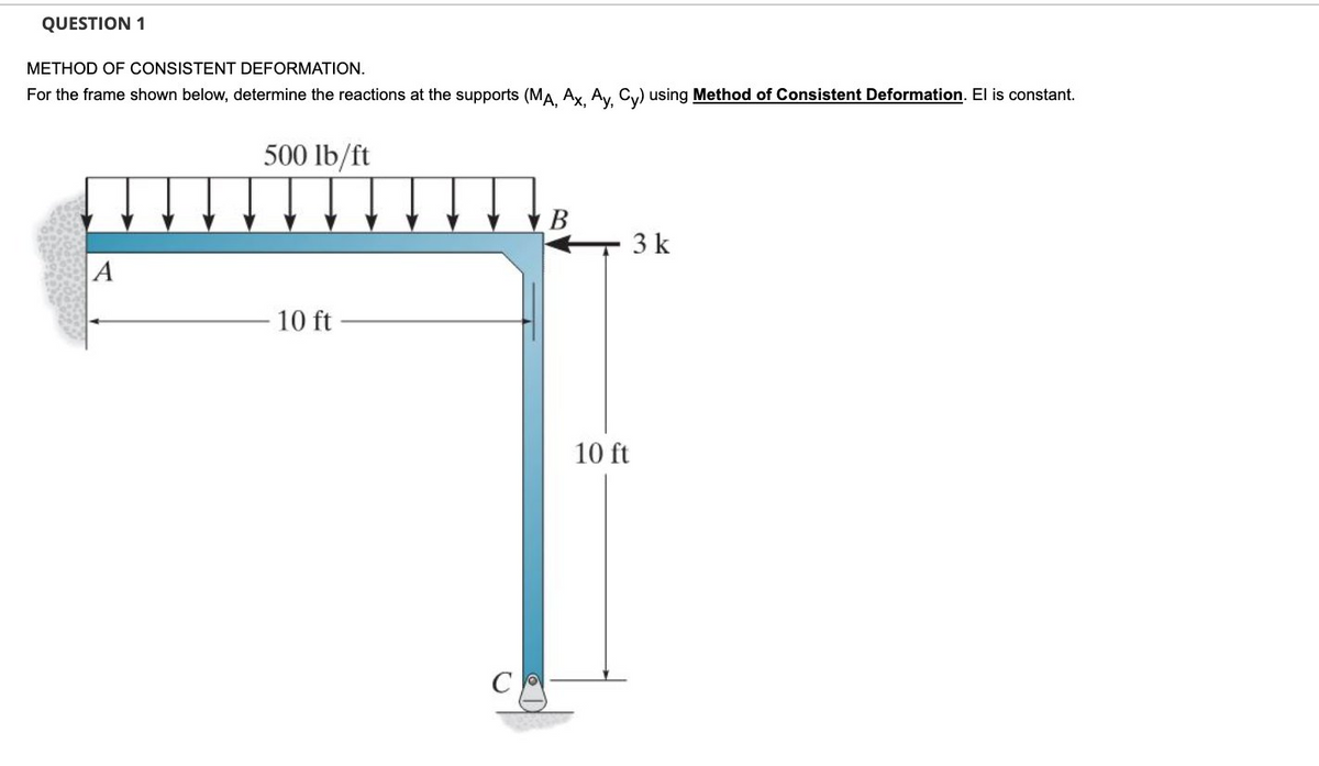 QUESTION 1
METHOD OF CONSISTENT DEFORMATION.
For the frame shown below, determine the reactions at the supports (MA Ax Ay Cy) using Method of Consistent Deformation. El is constant.
500 lb/ft
В
3 k
A
10 ft
10 ft
C
