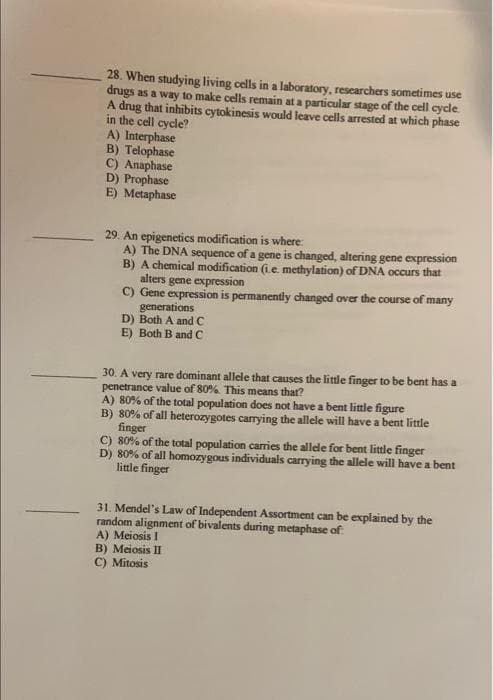 28. When studying living cells in a laboratory, rescarchers sometimes use
drugs as a way to make cells remain at a particular stage of the cell cycle
A drug that inhibits cytokinesis would leave cells arrested at which phase
in the cell cycle?
A) Interphase
B) Telophase
C) Anaphase
D) Prophase
E) Metaphase
29. An epigenetics modification is where:
A) The DNA sequence of a gene is changed, altering gene expression
B) A chemical modification (ie methylation) of DNA occurs that
alters gene expression
C) Gene expression is permanently changed over the course of many
generations
D) Both A and C
E) Both B and C
30. A very rare dominant allele that causes the little finger to be bent has a
penetrance value of 80% This means that?
A) 80% of the total population does not have a bent little figure
B) 80% of all heterozygotes carrying the allele will have a bent little
finger
C) 80% of the total population carries the allede for bent little finger
D) 80% of all homozygous individuals carrying the allele will have a bent
little finger
31. Mendel's Law of Independent Assortment can be explained by the
random alignment of bivalents during metaphase of
A) Meiosis I
B) Meiosis II
C) Mitosis
