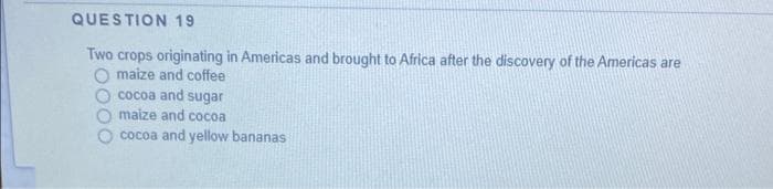 QUESTION 19
Two crops originating in Americas and brought to Africa after the discovery of the Americas are
maize and coffee
cocoa and sugar
maize and cocoa
cocoa and yellow bananas
