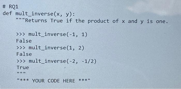 #RQ1
def mult_inverse(x, y):
"""Returns True if the product of x and y is one.
>>> mult_inverse (-1, 1)
False
>>> mult_inverse (1, 2)
False
>>> mult_inverse (-2, -1/2)
True
#
"*** YOUR CODE HERE ***"