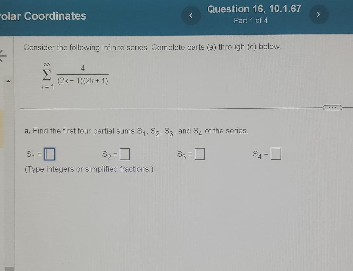 olar Coordinates
Consider the following infinite series. Complete parts (a) through (c) below.
S
k=1
(2k-1)(2k + 1)
a. Find the first four partial sums S₁, S2, S3, and S4 of the series.
S3
S₁
S₂=
(Type integers or simplified fractions.)
=
Question 16, 10.1.67
Part 1 of 4
=
S4=
IL
...