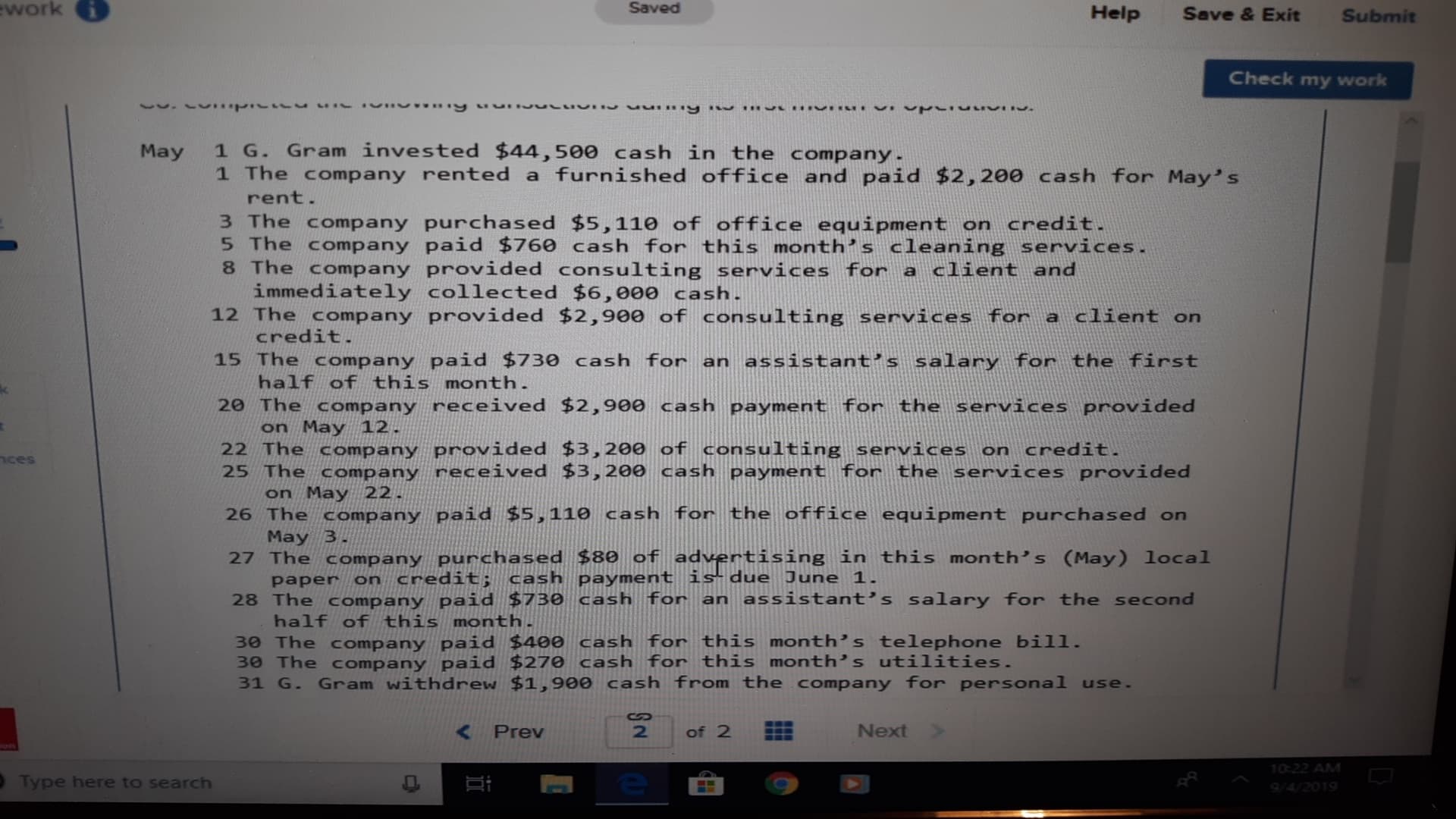 work
Saved
Help
Save & Exit
Submit
Check my work
1 G. Gram invested $44,500 cash in the company.
May
1 The company rented a furnished office and paid $2,200 cash for May's
rent.
3 The company purchased $5,110 of office equipment on credit.
5 The company paid $760 cash for this month's cleaning services.
8 The company provided consulting services for a client and
immediately collected $6,000 cash.
12 The company provided $2,900 of consulting services for a client on
credit.
15 The company paid $730 cash for an assistant's salary for the first
half of this month.
20 The company received $2,900 cash payment for the services provided
on May 12.
22 The company provided $3,200 of consulting services on credit.
25 The company received $3,200 cash payment for the services provided
on May 22.
26 The company paid $5,1110 cash for the office equipment purchased on
May 3.
27 The company purchased $80 of advertising in this month's (May) local
paper on credit; cash payment is due June 1.
28 The company paid $730 cash for an assistant's salary for the second
half ofthis month.
30 The company paid $40e cash for this month's telephone bill.
30 The company paid $270 cash for this month's utilities.
31 G
nces
Gram withdrew $1,900 cash from the company for personal use.
S
Next
Prev
2
of 2
10:22 AM
e
Type here to search
94/2019
