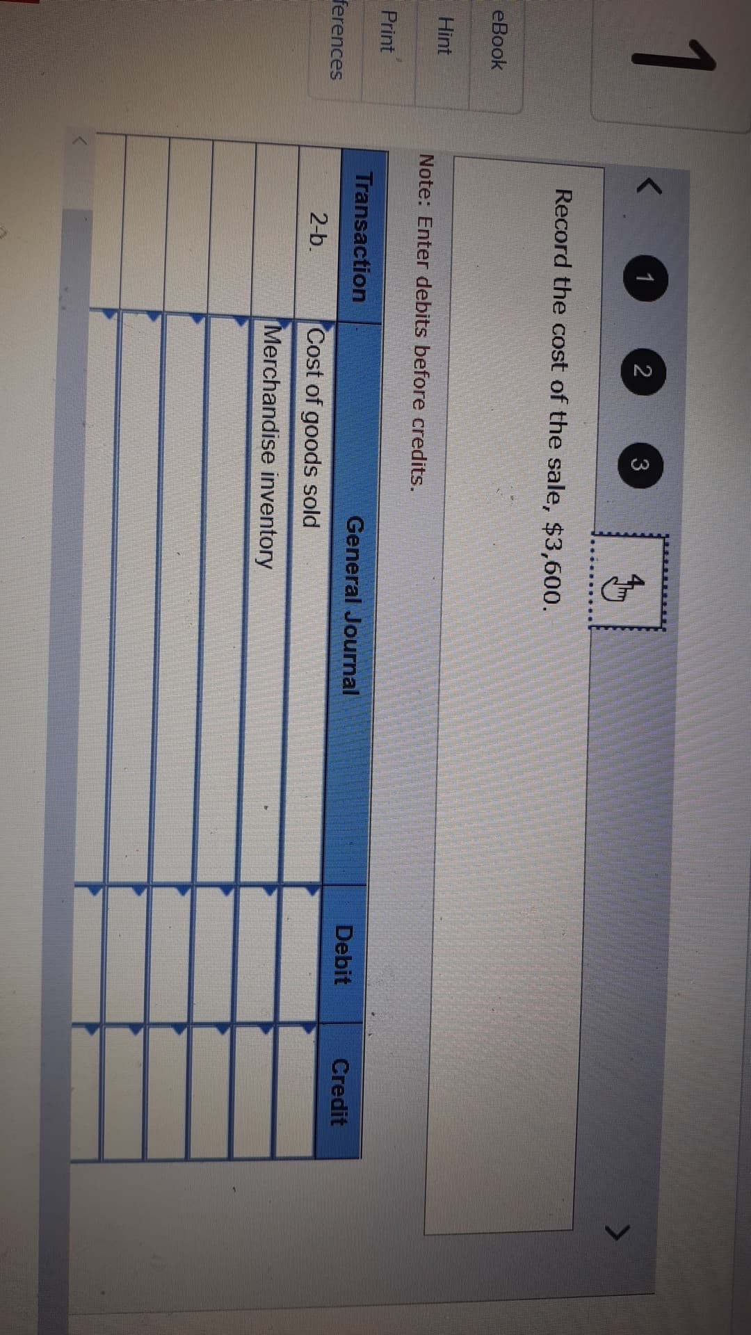 1
1
2
3
Record the cost of the sale, $3,600.
eBook
Hint
Note: Enter debits before credits.
Print
Transaction
General Journal
Debit
Credit
ferences
2-b.
Cost of goods sold
Merchandise inventory
