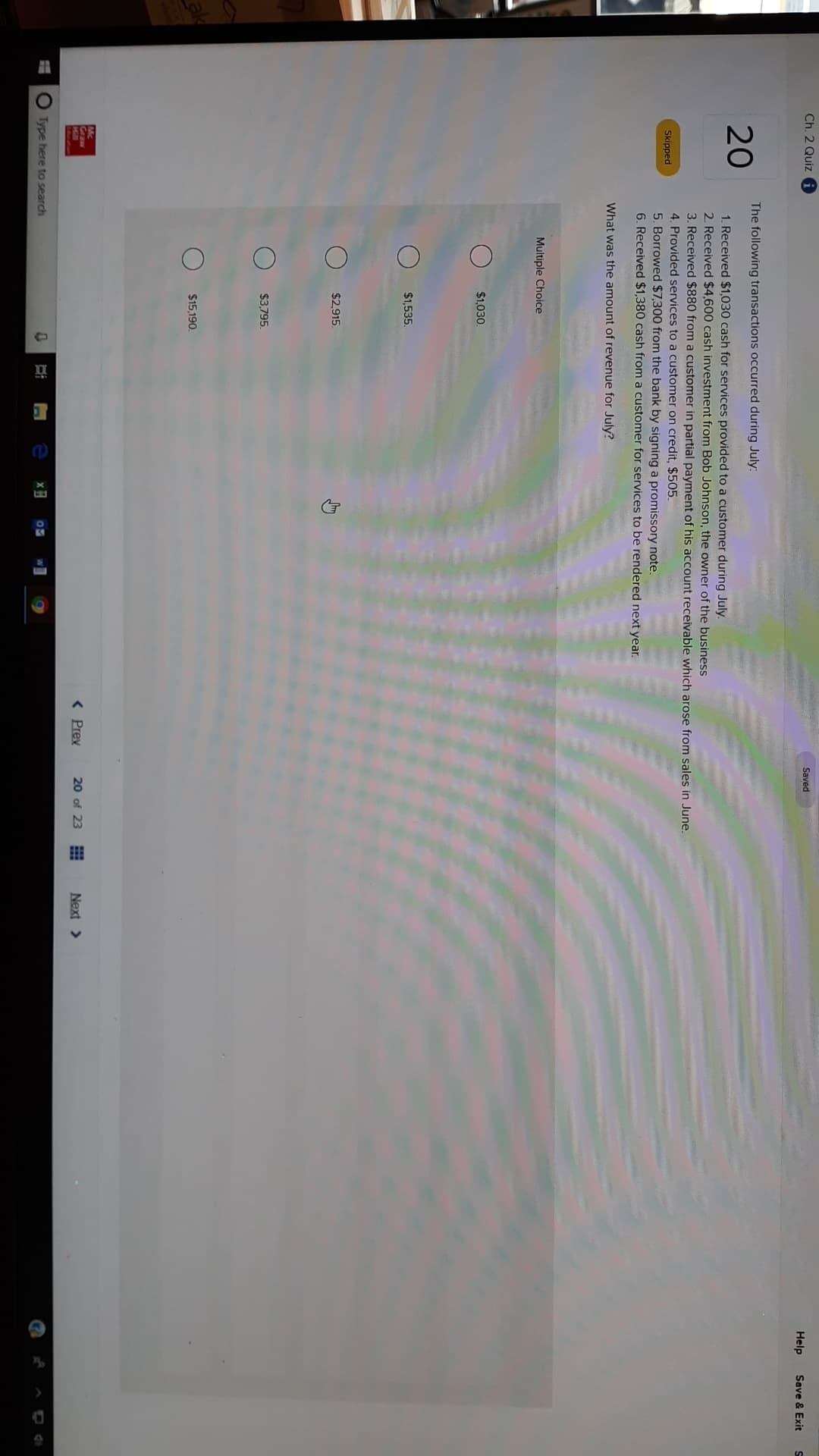 Ch. 2 Quiz i
Saved
Help
Save & Exit
The following transactions occurred during July:
20
1. Received $1,030 cash for services provided to a customer during July.
2 Received $4,600 cash investment from Bob Johnsson, the owner of the business
3. Received $880 from a customer in partial payment of his account receivable which arose from sales in June.
4. Provided services to a customer on credit, $505
5. Borrowed $7,300 from the bank by signing a promissory note
6. Received $1,380 cash from a customer for services to be rendered next year.
Skipped
What was the amount of revenue for July?
Multiple Choice
$1,030
$1,535
$2,915
$3,795
$15,190
Graw
< Prev
20 of 23
Next
Type here to search
x
