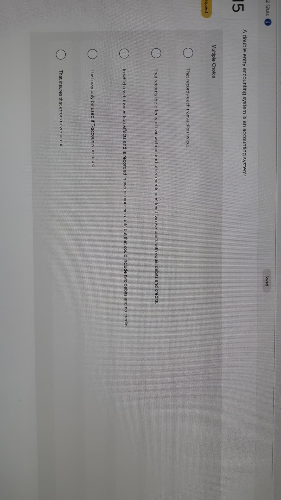 2 Quiz
Saved
A double-entry accounting system is an accounting system:
15
Multiple Choice
kipped
That records each transaction twice.
That records the effects of transactions and other events in at least two accounts with equal debits and credits
In which each transaction affects and is recorded in two or more accounts but that could include two debits and no credits
That may only be used if T-accounts are used.
That insures that errors never occur
