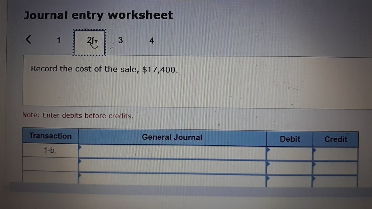 Journal entry worksheet
<
3
4
Record the cost of the sale, $17,400.
Note: Enter debits before credits.
Transaction
General Journal
Debit
Credit
1-b
