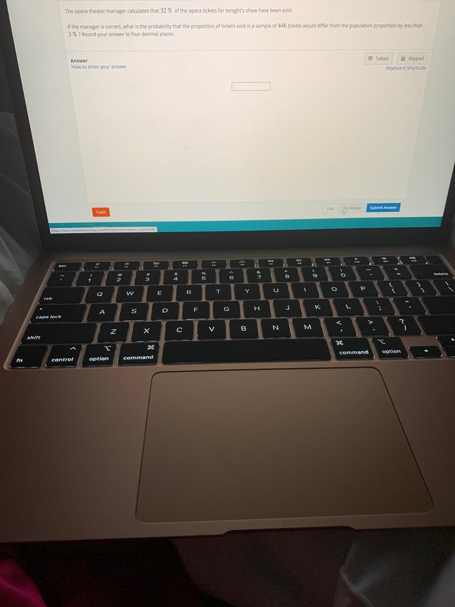 The opera theater manager calculates that 32 % of the opera tickets for tonight's show have been sold.
If the manager is correct, what is the probability that the proportion of tickets sold in a sample of 446 tickets would differ from the population proportion by less than
3% ? Round your answer to four decimal places.
Answer
围 Tables
E Keypad
How to enter your answer
Keyboard Shortcuts
Skip
Try Similar
Submit Answer
Tutor
https:/hearn.hawkeslearning.com/Portal/Lesson/lesson.practice
esc
%23
delete
3
5.
R
Y
U
Q
tab
G
H.
K
A
D
caps lock
V
B
M.
shift
command
option
control
option
command
fn
