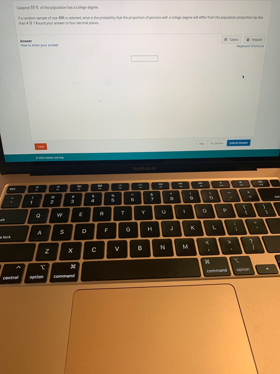 Suppose 55 % of the population has a college degree.
If a random sample of size 496 is selected, what is the probability that the proportion of persons with a college degree will differ from the population proportion by less
than 4 % ? Round your answer to four decimal places.
9 Tables
E Keypad
Answer
How to enter your answer
Keyboard Shortcuts
Skip
Try Similar
Submit Answer
Tutor
O 2020 Hawkes Learning
MacBook Air
80
888
FS
esc
F3
F4
FI
&
23
del-
%3D
!
6
8.
9.
1
2
3
4
Y
Q
W
E
ab
F
G
H
J
K
A
s lock
V
B
M
command
option
control
option
command

