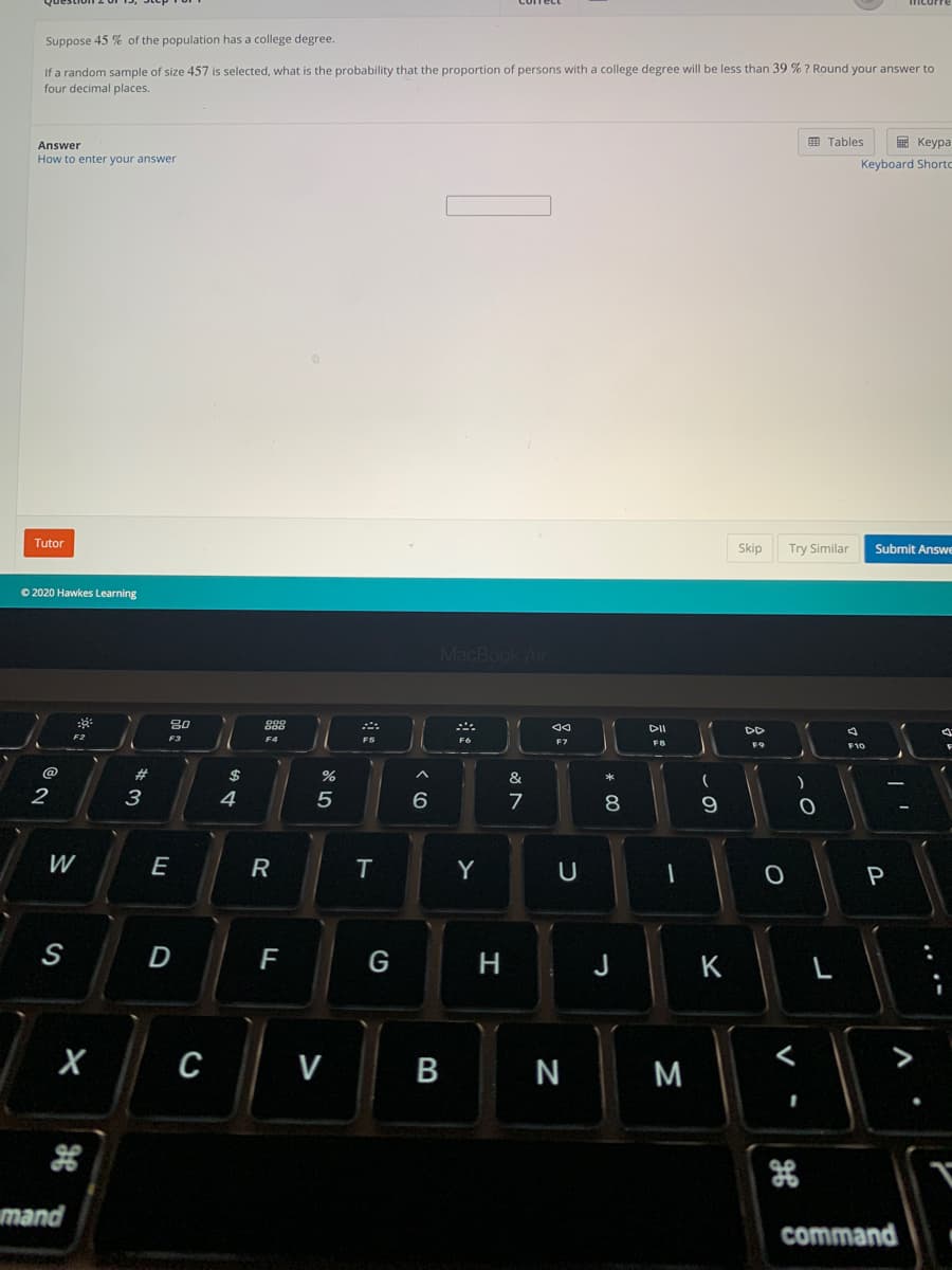 Suppose 45 % of the population has a college degree.
If a random sample of size 457 is selected, what is the probability that the proportion of persons with a college degree will be less than 39 % ? Round your answer to
four decimal places.
Answer
画 Tables
E Keypa
How to enter your answer
Keyboard Shortc
Tutor
Skip
Try Similar
Submit Answe
© 2020 Hawkes Learning
MacBook Air
80
888
DD
F3
F5
F7
FB
F9
F1C
@
23
$
&
2
3
4
8
9
W
E
R
T
Y
P
S
F
G
J
K
L
C
V
N
M
mand
command
V
B
