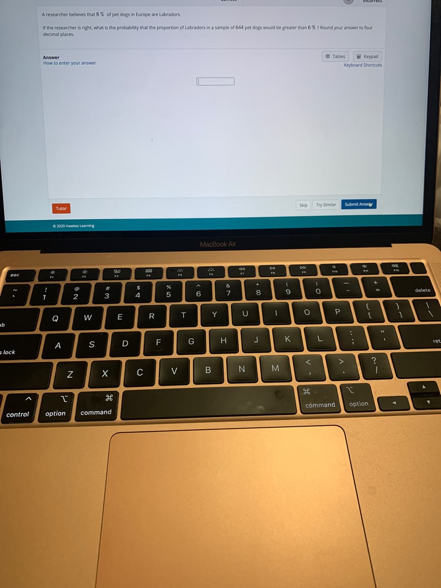 intorrect
A researcher believes that 8 % of pet dogs in Europe are Labradors.
If the researcher is right, what is the probability that the proportion of Labradors in a sample of 644 pet dogs would be greater than 6 % ? Round your answer to four
decimal places.
Answer
国 Tables
E Keypad
How to enter your answer
Keyboard Shortcuts
Skip
Try Similar
Submit Ansv
Tutor
O 2020 Hawkes Learning
MacBook Air
888
F10
esc
FA
FS
F2
&
$
!
delete
2
3
4
5
6
7
8
1
Q
W
E
R
T
Y
U
G
H
J
K
ret
A
S
s lock
M
C
V
command
option
control
option
command
N
