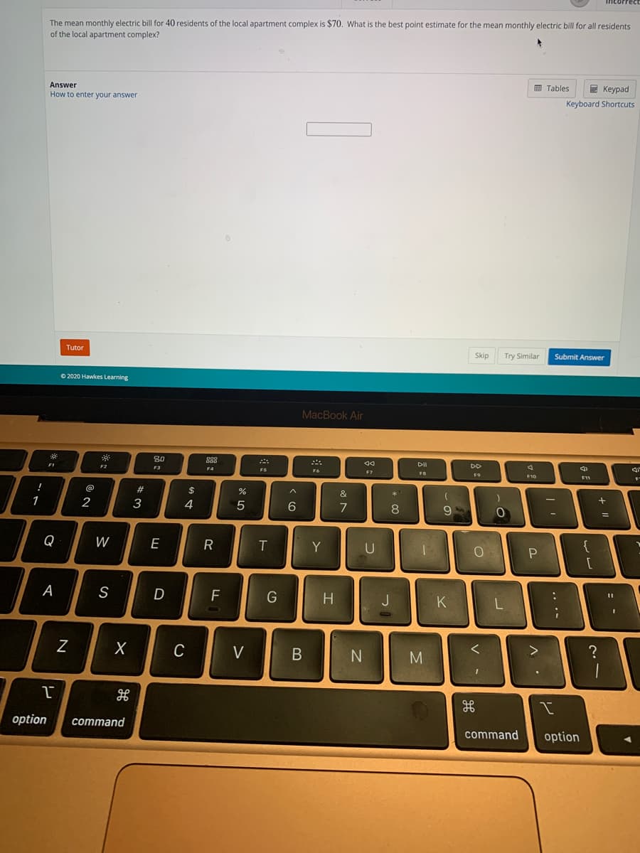 The mean monthly electric bill for 40 residents of the local apartment complex is $70. What is the best point estimate for the mean monthly electric bill for all residents
of the local apartment complex?
Answer
E Tables
E Keypad
How to enter your answer
Keyboard Shortcuts
Tutor
Skip
Try Similar
Submit Answer
O 2020 Hawkes Learning
MacBook Air
80
888
F2
DD
F3
F4
F6
F7
F11
@
2#
2$
**
&
1
2
4
7
8
Q
W
E
Y
U
{
A
S
D
G
H.
K
C
V
M
option
command
command
option
+ |
V
R
*3
