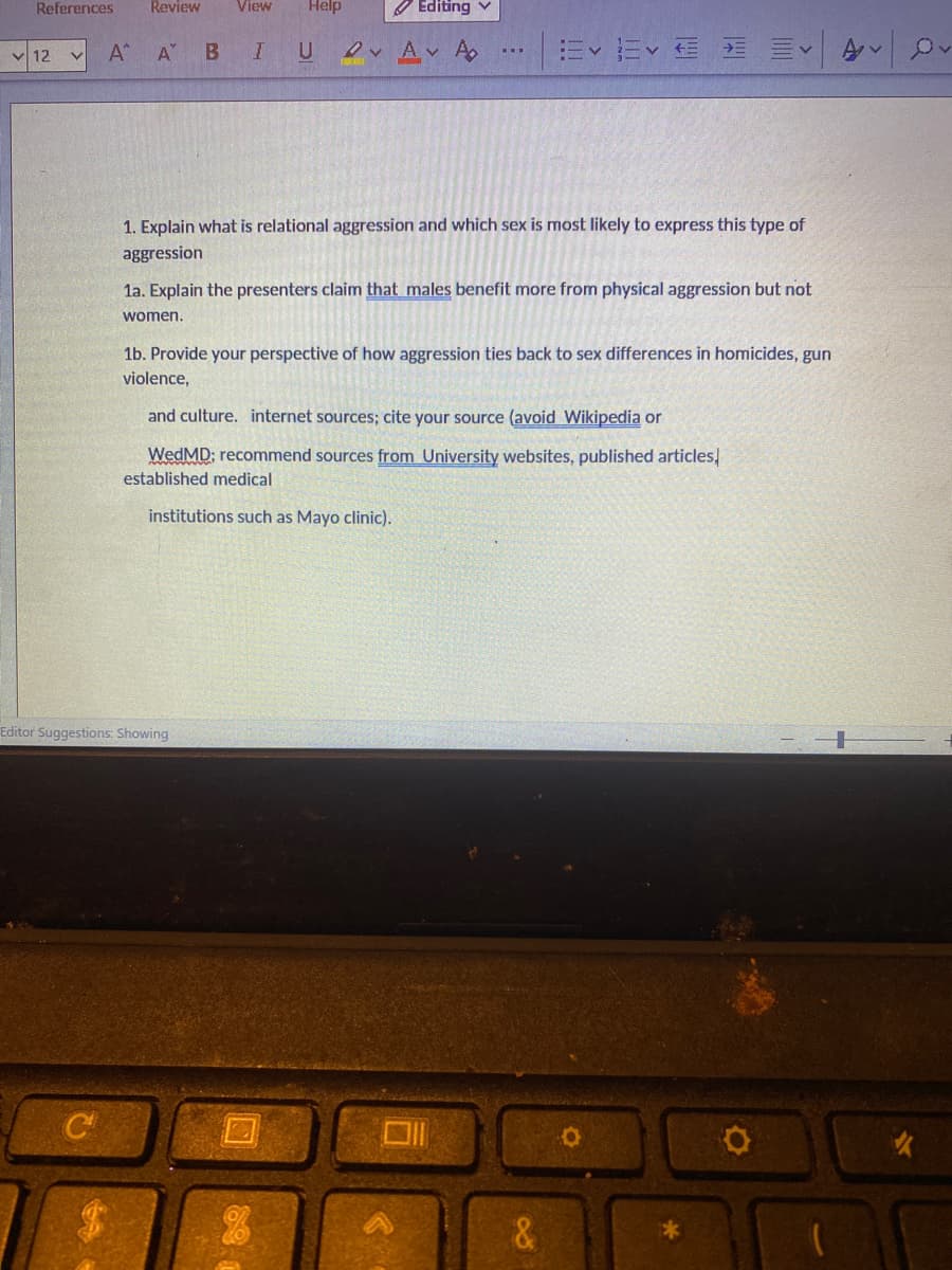 References
12
✓
Review
C
View Help
Α Α΄ Β I
U
Editor Suggestions: Showing
Editing ✓
DA✓ A₂
1. Explain what is relational aggression and which sex is most likely to express this type of
aggression
1a. Explain the presenters claim that males benefit more from physical aggression but not
women.
Ev Ev
1b. Provide your perspective of how aggression ties back to sex differences in homicides, gun
violence,
and culture. internet sources; cite your source (avoid Wikipedia or
WedMD; recommend sources from University websites, published articles,
established medical
institutions such as Mayo clinic).
U
&
O
Av
Ov