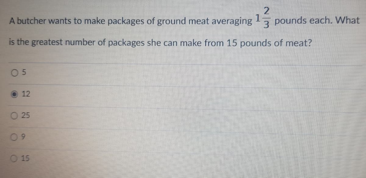 1
A butcher wants to make packages of ground meat averaging
pounds each. What
is the greatest number of packages she can make from 15 pounds of meat?
O 5
O 12
O 25
0 9
O 15
