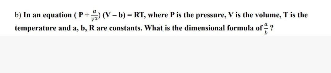 b) In an equation (P+) (V - b) = RT, where P is the pressure, V is the volume, T is the
temperature and a, b, R are constants. What is the dimensional formula of ?