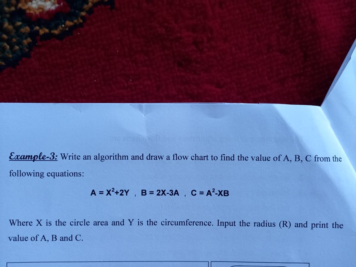 Example-3: Write an algorithm and draw a flow chart to find the value of A, B, C from the
following equations:
A = x²+2Y , B= 2X-3A , C = A?-XB
Where X is the circle area and Y is the circumference. Input the radius (R) and print the
value of A, B and C.
