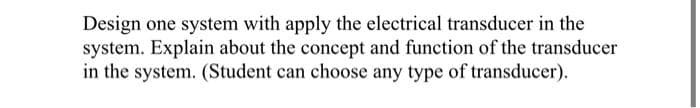 Design one system with apply the electrical transducer in the
system. Explain about the concept and function of the transducer
in the system. (Student can choose any type of transducer).
