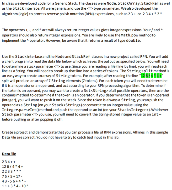 In class we developed code for a Generic Stack. The classes were Node, StackArray, StackRefas wel
as the Stack interface. All were generic and use the <T>type parameter. We also developed the
algorithm (logic) to process reverse polish notation (RPN) expressions, such as 23 + or 234 +* 2*
The operators +, -, and * are will always returninteger values gives integer expressions. Your / and ^
operators should also return integer expressions. You are likely to use the Math.pow method to
implement the ^ operator. However, be aware that it returns a result of type double.
Use the Stack interface and the Node and StackRef classes in a new project called RPN. You will add
a client program to read the data file below which achieves the output as specified below. You will need
to determine a stack parameter<T>to use. Since you are reading a file (line by line), you will readeach
line as a String. You will need to break up that line into a series of tokens. The String split method is
an easyway to create anarray of String tokens. For example, after reading the line "12 6/4 4
split will produce anarray of 7 String elements (7 tokens). For each token you will need to determine
if it is an operator or an operand, and act according to your RPN processing algorithm. Todetermine if
the token is an operand, you may want to create a Set<String>of all possible operators, then use the
contains method to determine if the token is an operator. If you determine that the token is an operand
(integer), you will want to push it on the stack. Since the token is always a String, you can push the
operand as a String (on your Stack<String>) or convert it to an integer value using the
Integer.parseInt()method and push the operand as an int (on your Stack<Integer>). Whichever
Stack parameter <T> you use, you will need to convert the String-stored integer value to an int-
before pushing or after popping it off.
Create a project and demonstrate that you can process a file of RPN expressions. All lines in this sample
Data File are correct. You do not have to try to catch bad input in this lab.
Data File
234 ++
12 6/4 * 4 +
2233 ***
75/5+ 17 -
43 -5 6+ 4 * -
11+3 * 4 - 10 ^
