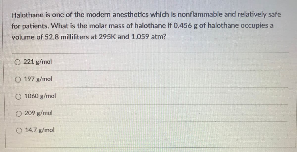 Halothane is one of the modern anesthetics which is nonflammable and relatively safe
for patients. What is the molar mass of halothane if 0.456 g of halothane occupies a
volume of 52.8 milliliters at 295K and 1.059 atm?
O 221 g/mol
O 197 g/mol
O 1060 g/mol
O 209 g/mol
O 14.7 g/mol
