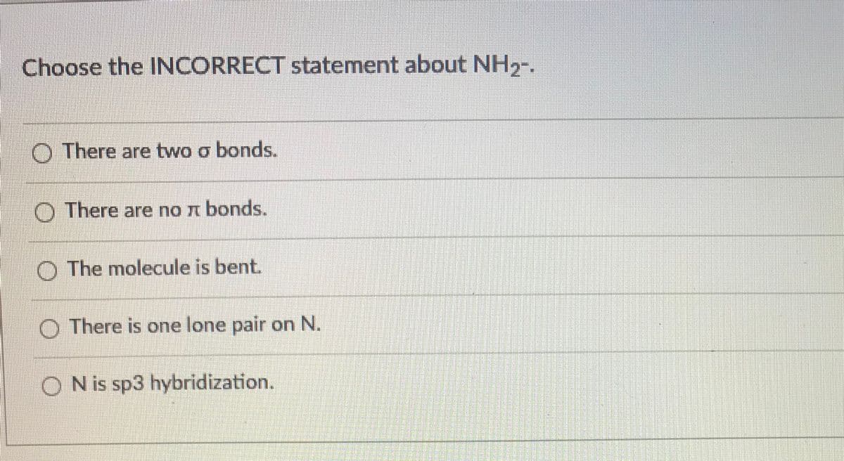 Choose the INCORRECT statement about NH2-.
O There are two o bonds.
O There are no n bonds.
O The molecule is bent.
O There is one lone pair on N.
O N is sp3 hybridization.
