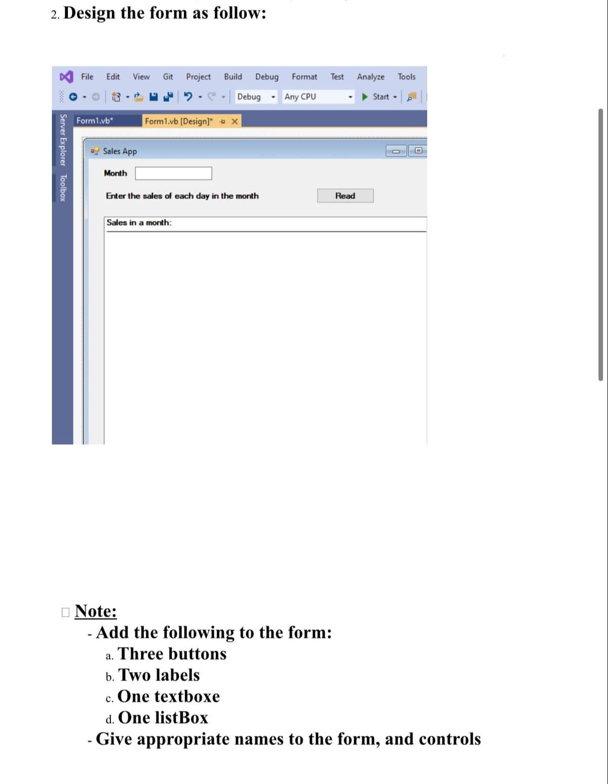 2. Design the form as follow:
File
Edit
View
Git
Project
Build
Debug
Format
Test
Analyze
Tools
Debug
Any CPU
> Start -
Form1.vb*
Form1.vb [Design]" X
o Sales App
Month
Enter the sales of each day in the month
Read
Sales in a month:
O Note:
- Add the following to the form:
a. Three buttons
b. Two labels
c. One textboxe
d. One listBox
- Give appropriate names to the form, and controls
Server Explorer Toolbox
