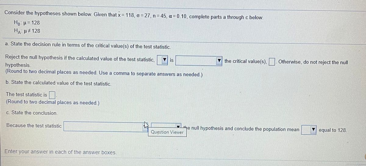 Consider the hypotheses shown below. Given that x= 118, o =27, n= 45, a=0.10, complete parts a through c below.
Ho: H= 128
HA H#128
a. State the decision rule in terms of the critical value(s) of the test statistic.
Reject the null hypothesis if the calculated value of the test statistic,
is
the critical value(s),
Otherwise, do not reject the null
hypothesis.
(Round to two decimal places as needed. Use a comma to separate answers as needed.)
b. State the calculated value of the test statistic.
The test statistic is
(Round to two decimal places as needed.)
c. State the conclusion.
Because the test statistic
the null hypothesis and conclude the population mean
Question Viewer
equal to 128.
Enter your answer in each of the answer boxes.
