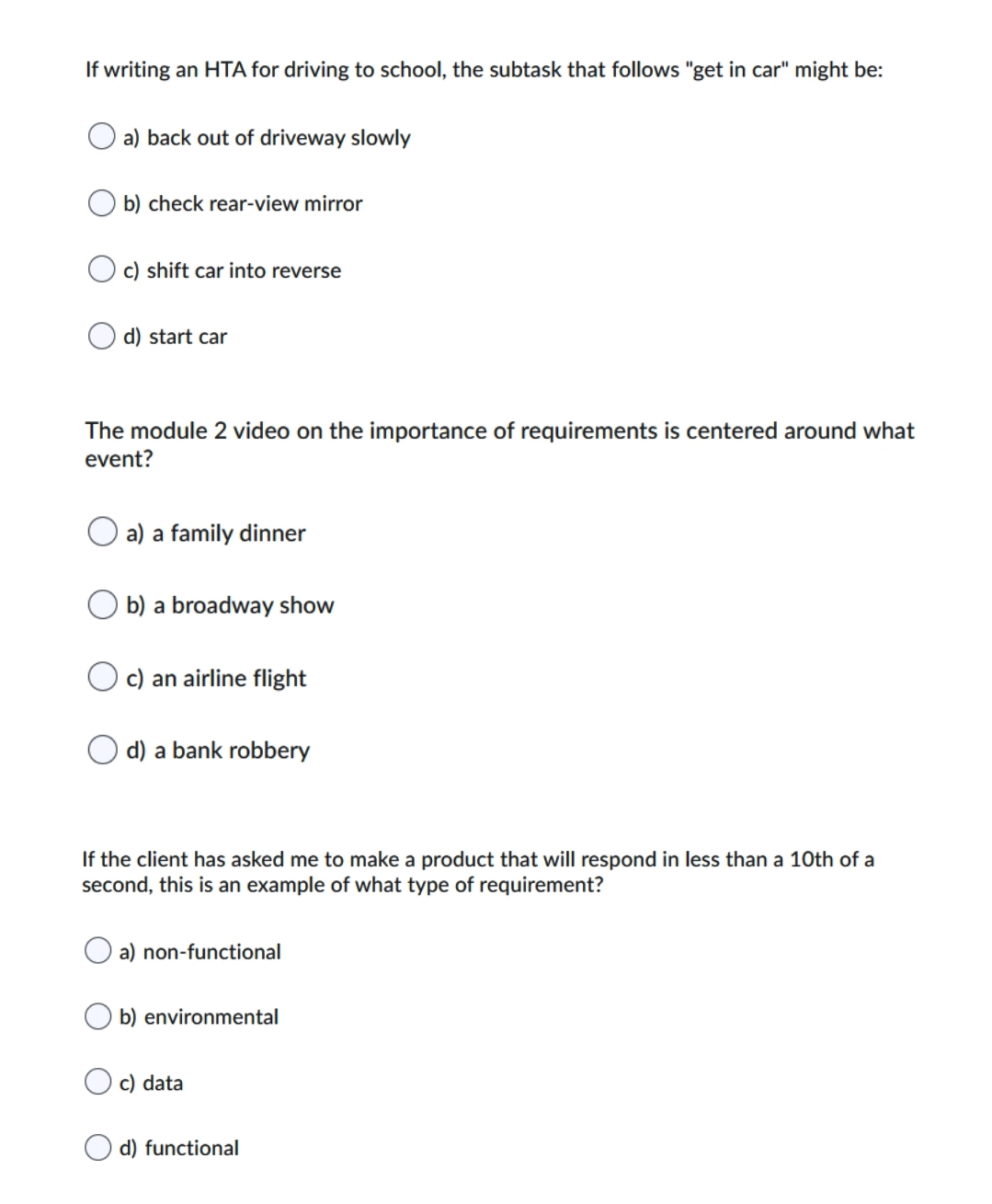 If writing an HTA for driving to school, the subtask that follows "get in car" might be:
O a) back out of driveway slowly
b) check rear-view mirror
c) shift car into reverse
d) start car
The module 2 video on the importance of requirements is centered around what
event?
a) a family dinner
b) a broadway show
c) an airline flight
O d) a bank robbery
If the client has asked me to make a product that will respond in less than a 10th of a
second, this is an example of what type of requirement?
a) non-functional
b) environmental
c) data
d) functional
