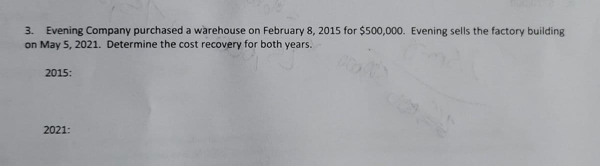 3. Evening Company purchased a warehouse on February 8, 2015 for $500,000. Evening sells the factory building
on May 5, 2021. Determine the cost recovery for both years.
2015:
2021:
