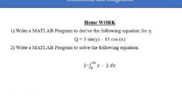 Home WORK
1) Write a MATLAB Program to derive the following equation for y
Q= 3 sin[y) - 15 cos (x)
2) Write a MATLAB Program to solve the following equation.
Fx-2 dx
