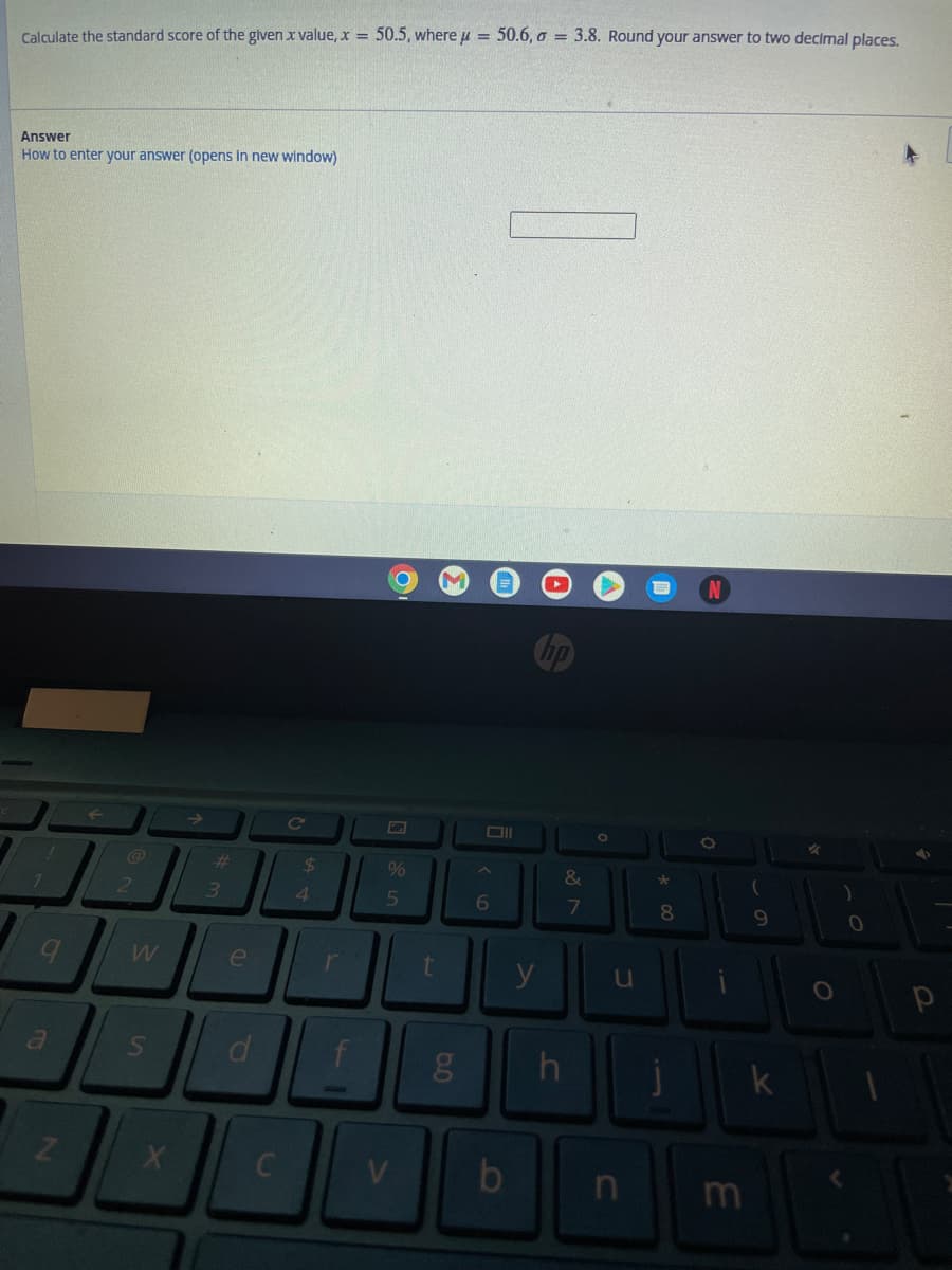 Calculate the standard score of the given x value, x = 50.5, where μ = 50.6, o = 3.8. Round your answer to two decimal places.
Answer
How to enter your answer (opens in new window)
1
Z
2
W
S
X
#
3
e
d
C
C
$
4
r
%
5
V
t
5.0
g
Oll
6
b
y
&
7
h
O
u
n
*
8
-
O
m
(
9
k
✓
)
0