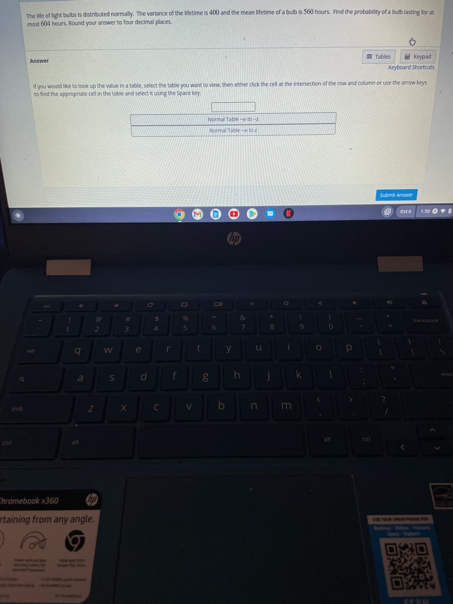 9
shift
ctrl
The life of light bulbs is distributed normally. The varlance of the lifetime is 400 and the mean lifetime of a bulb is 560 hours. Find the probability of a bulb lasting for at
most 604 hours. Round your answer to four decimal places.
Answer
tab
If you would like to look up the value in a table, select the table you want to view, then either click the cell at the intersection of the row and column or use the arrow keys
to find the appropriate cell in the table and select it using the Space key.
esc
!
1
←
q
a
alt
@
2
Z
Chromebook x360
hp
rtaining from any angle.
B
W
S
#
3
X
e
C
d
$
4
C
r
f
%
5
V
t
Normal Table - to-z
Normal Table -00 to 2
g
Oll
6
y
b
&
7
h
O
u
n
*
8
i
N
O
i
m
11
(
9
k
O
)
0
1
alt
4
p
>
:
;
Tables
ctri
Keypad
Keyboard Shortcuts
Submit Answer
{
[
+
?
1
1
Oct 6
O
1:50
backspace
1
USE YOUR SMARTPHONE FOR
SCAN
1
ente
M