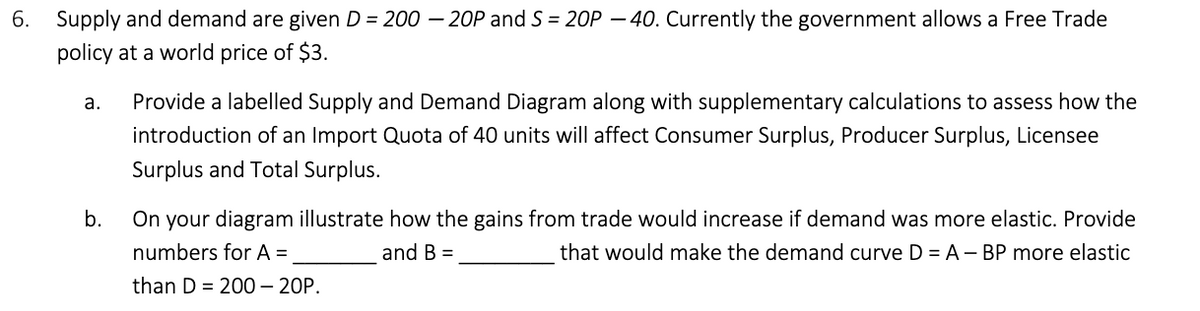 6. Supply and demand are given D = 200-20P and S=20P-40. Currently the government allows a Free Trade
policy at a world price of $3.
a.
Provide a labelled Supply and Demand Diagram along with supplementary calculations to assess how the
introduction of an Import Quota of 40 units will affect Consumer Surplus, Producer Surplus, Licensee
Surplus and Total Surplus.
b.
On your diagram illustrate how the gains from trade would increase if demand was more elastic. Provide
numbers for A =
and B =
that would make the demand curve D = A - BP more elastic
than D 200 - 20P.