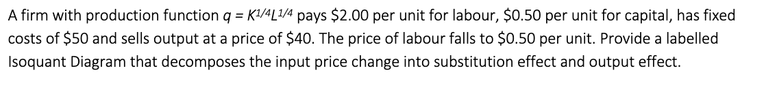 A firm with production function q = K1/4L1/4 pays $2.00 per unit for labour, $0.50 per unit for capital, has fixed
costs of $50 and sells output at a price of $40. The price of labour falls to $0.50 per unit. Provide a labelled
Isoquant Diagram that decomposes the input price change into substitution effect and output effect.