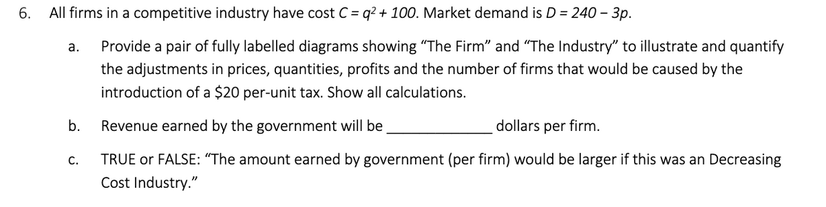 6.
All firms in a competitive industry have cost C = q² + 100. Market demand is D = 240 - 3p.
a.
Provide a pair of fully labelled diagrams showing "The Firm" and "The Industry" to illustrate and quantify
the adjustments in prices, quantities, profits and the number of firms that would be caused by the
introduction of a $20 per-unit tax. Show all calculations.
b. Revenue earned by the government will be
dollars per firm.
C.
TRUE or FALSE: "The amount earned by government (per firm) would be larger if this was an Decreasing
Cost Industry."