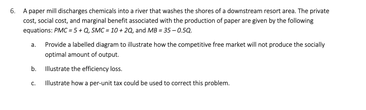 6.
A paper mill discharges chemicals into a river that washes the shores of a downstream resort area. The private
cost, social cost, and marginal benefit associated with the production of paper are given by the following
equations: PMC = 5 + Q, SMC = 10 + 2Q, and MB = 35 -0.5Q.
a.
Provide a labelled diagram to illustrate how the competitive free market will not produce the socially
optimal amount of output.
b.
Illustrate the efficiency loss.
C.
Illustrate how a per-unit tax could be used to correct this problem.