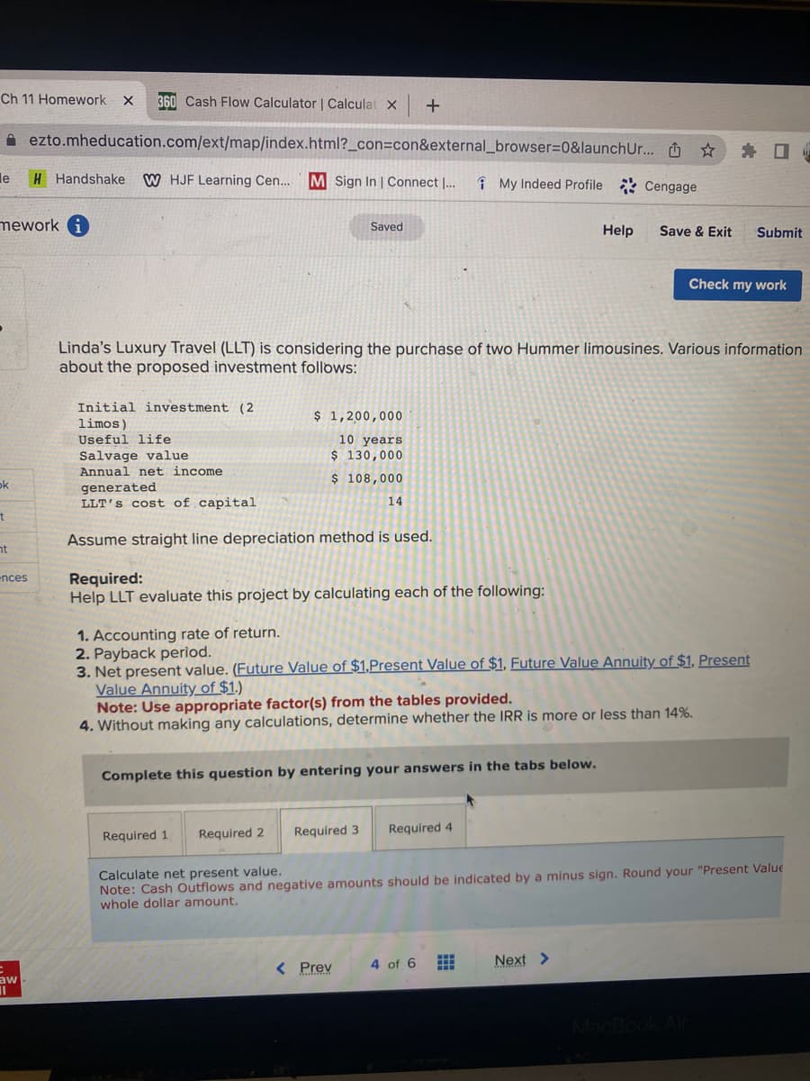 Ch 11 Homework X 360 Cash Flow Calculator | Calculat X
ezto.mheducation.com/ext/map/index.html?_con=con&external_browser=0&launch Ur... ☆
H Handshake W HJF Learning Cen... M Sign In | Connect I...
le
mework i
ok
t
ht
ences
aw
11
Initial investment (2)
limos)
Useful life
Salvage value
Annual net income.
generated
LLT's cost of capital
Saved
$ 1,200,000
10 years
$ 130,000
$ 108,000
Required 1. Required 2
+
Linda's Luxury Travel (LLT) is considering the purchase of two Hummer limousines. Various information
about the proposed investment follows:
14
Assume straight line depreciation method is used.
Required:
Help LLT evaluate this project by calculating each of the following:
My Indeed Profile Cengage
Complete this question by entering your answers in the tabs below.
< Prev
Required 3 Required 4
1. Accounting rate of return.
2. Payback period.
3. Net present value. (Future Value of $1,Present Value of $1. Future Value Annuity of $1. Present
Value Annuity of $1.)
Note: Use appropriate factor(s) from the tables provided.
4. Without making any calculations, determine whether the IRR is more or less than 14%.
Help
4 of 6 #
Save & Exit Submit
Check my work
Calculate net present value.
Note: Cash Outflows and negative amounts should be indicated by a minus sign. Round your "Present Value
whole dollar amount.
Next >
MacBook Air