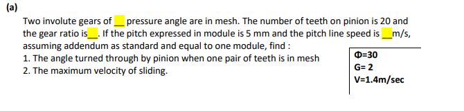 (a)
Two involute gears of _pressure angle are in mesh. The number of teeth on pinion is 20 and
the gear ratio is_. If the pitch expressed in module is 5 mm and the pitch line speed is_m/s,
assuming addendum as standard and equal to one module, find :
1. The angle turned through by pinion when one pair of teeth is in mesh
2. The maximum velocity of sliding.
D=30
G= 2
V=1.4m/sec
