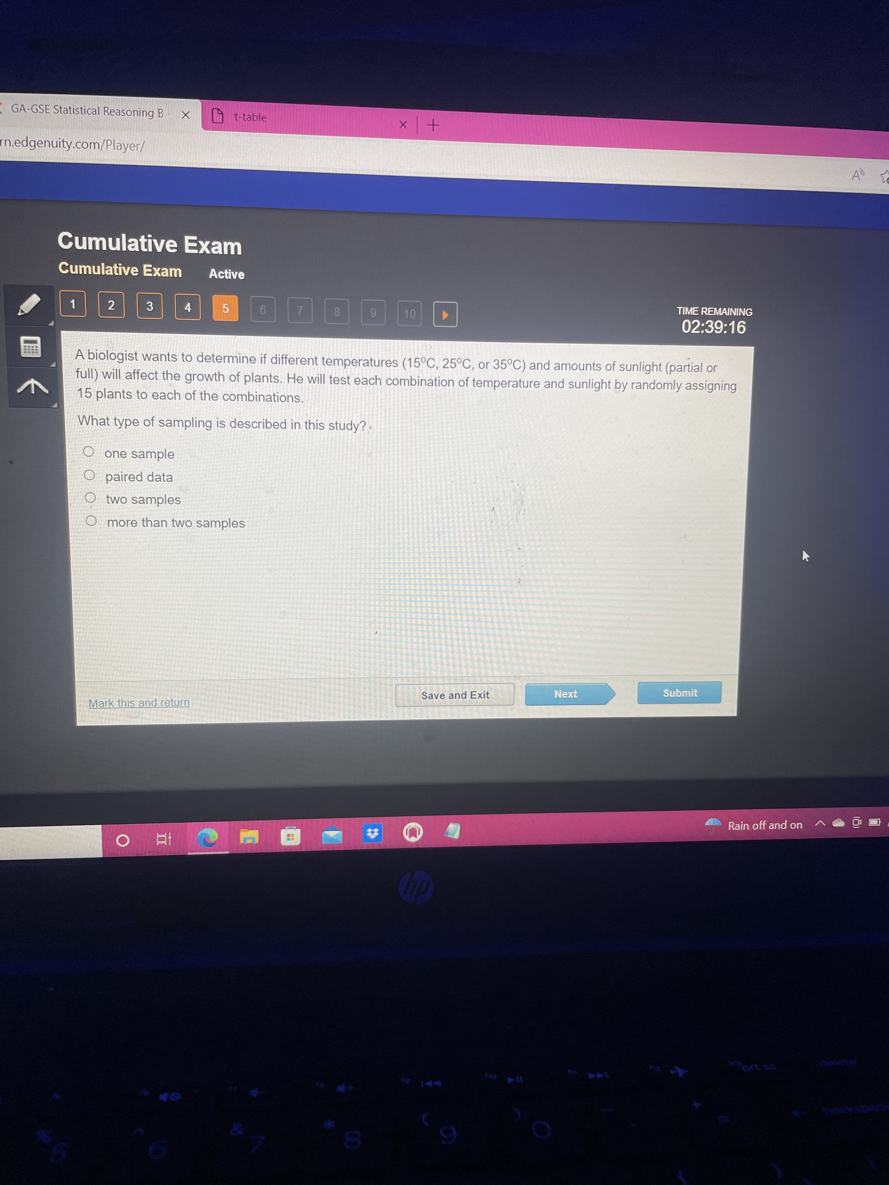 GA-GSE Statistical Reasoning B X
rn.edgenuity.com/player/
t-table
x | +
Cumulative Exam
Cumulative Exam Active
1
2
3
4
5
6
7
TIME REMAINING
8
9
10 ▶
02:39:16
↑
A biologist wants to determine if different temperatures (15°C, 25°C, or 35°C) and amounts of sunlight (partial or
full) will affect the growth of plants. He will test each combination of temperature and sunlight by randomly assigning
15 plants to each of the combinations.
What type of sampling is described in this study?
O one sample
O paired data
O two samples
O more than two samples
Save and Exit
Next
Submit
Mark this and return
O Af
hp
ho ll
Rain off and on
All t