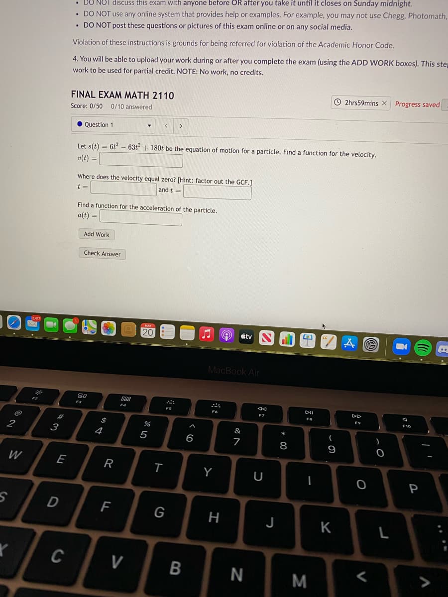 BO NOT discuss this exam with anyone before OR after you take it until it closes on Sunday midnight.
• DO NOT use any online system that provides help or examples. For example, you may not use Chegg, Photomath,
• DO NOT post these questions or pictures of this exam online or on any social media.
Violation of these instructions is grounds for being referred for violation of the Academic Honor Code.
4. You will be able to upload your work during or after you complete the exam (using the ADD WORK boxes). This step
work to be used for partial credit. NOTE: No work, no credits.
O 2hrs59mins X
Progress saved
FINAL EXAM MATH 2110
Score: 0/50
0/10 answered
• Question 1
Let s(t) = 6t – 63t + 180t be the equation of motion for a particle. Find a function for the velocity.
v(t) =
Where does the velocity equal zero? [Hint: factor out the GCF.]
t =
and t =
Find a function for the acceleration of the particle.
a(t) =
Add Work
Check Answer
2417
etv
MacBook Air
888
DII
F2
F3
FS
F7
F9
$
%
&
2
3
4
6
8
9
W
E
Y
U
P
F
G
H
J
K
L
C
V
M
R
