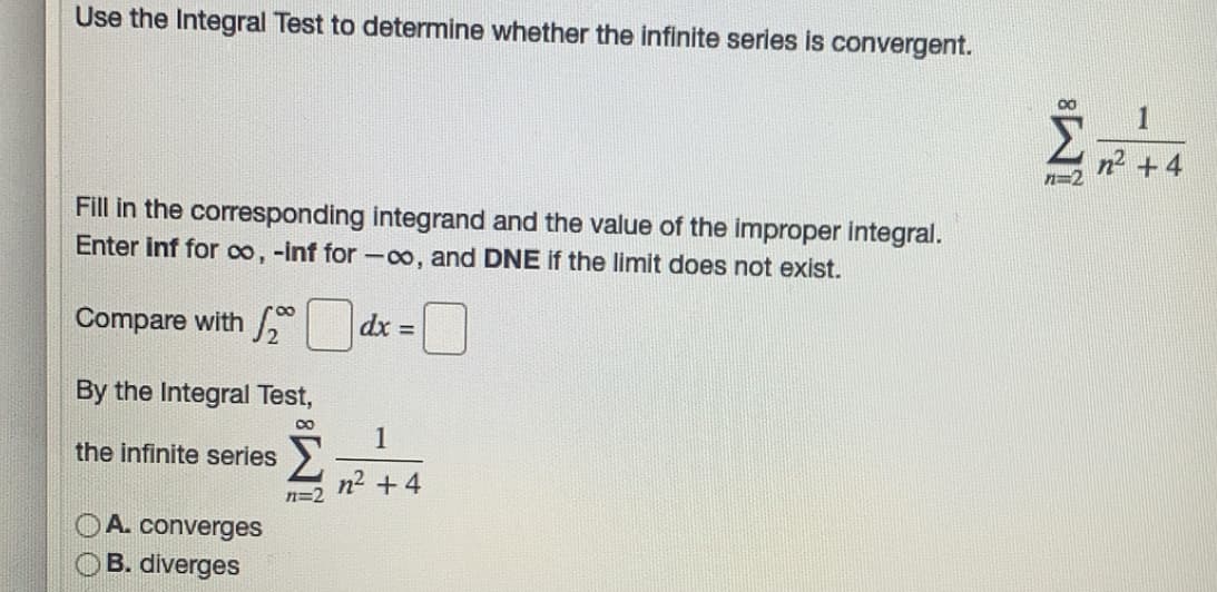 Use the Integral Test to determine whether the infinite series is convergent.
n2 +4
Fill in the corresponding integrand and the value of the improper integral.
Enter inf for co, -inf for -o, and DNE if the limit does not exist.
Compare with /
dx D
By the Integral Test,
1
Σ
the infinite series
n +4
n=2
OA. converges
OB. diverges
