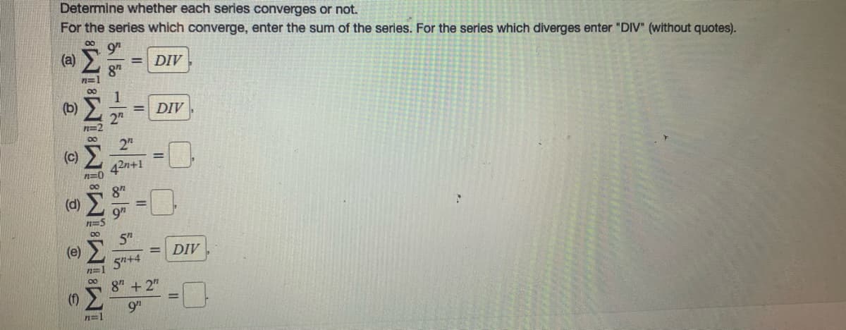 Determine whether each series converges
not.
For the series which converge, enter the sum of the series. For the series which diverges enter "DIV" (without quotes).
(a)
= DIV
(b)
DIV
%3D
2n
n=2
2n
%3D
42n+1
n=0
8"
(d)
9"
5"
(e)
DIV
%3D
5+4
8" + 2"
9h
n=1
